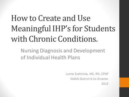 How to Create and Use Meaningful IHP’s for Students with Chronic Conditions. Nursing Diagnosis and Development of Individual Health Plans Lynne Svetnicka,