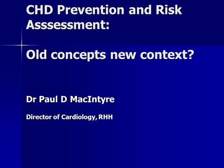 CHD Prevention and Risk Asssessment: Old concepts new context? Dr Paul D MacIntyre Director of Cardiology, RHH.