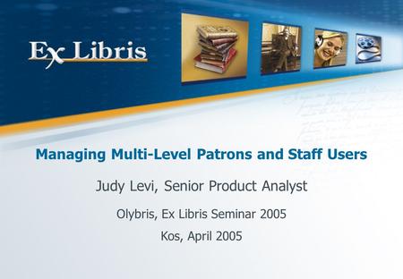 Managing Multi-Level Patrons and Staff Users Judy Levi, Senior Product Analyst Olybris, Ex Libris Seminar 2005 Kos, April 2005.