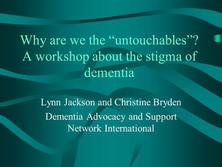 Why are we the “untouchables”? A workshop about the stigma of dementia Lynn Jackson and Christine Bryden Dementia Advocacy and Support Network International.