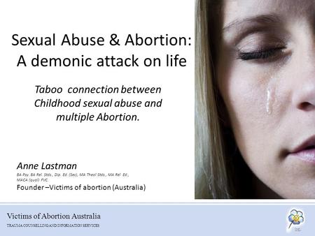 Victims of Abortion Australia TRAUMA COUNSELLING AND INFORMATION SERVICES Sexual Abuse & Abortion: A demonic attack on life Taboo connection between Childhood.