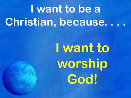 I want to be a Christian, because.... I want to worship God!
