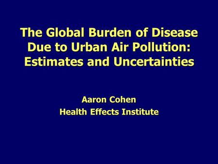 The Global Burden of Disease Due to Urban Air Pollution: Estimates and Uncertainties Aaron Cohen Health Effects Institute.