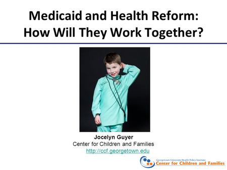 Medicaid and Health Reform: How Will They Work Together? Jocelyn Guyer Center for Children and Families