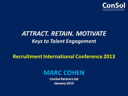MARC COHEN ATTRACT. RETAIN. MOTIVATE Keys to Talent Engagement Recruitment International Conference 2013 MARC COHEN ConSol Partners Ltd January 2013.