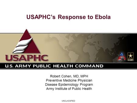 UNCLASSIFIED USAPHC’s Response to Ebola Robert Cohen, MD, MPH Preventive Medicine Physician Disease Epidemiology Program Army Institute of Public Health.