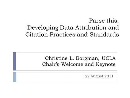 Parse this: Developing Data Attribution and Citation Practices and Standards 22 August 2011 Christine L. Borgman, UCLA Chair’s Welcome and Keynote.