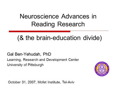 Neuroscience Advances in Reading Research Gal Ben-Yehudah, PhD Learning, Research and Development Center University of Pittsburgh October 31, 2007, Mofet.
