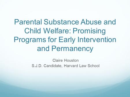 Parental Substance Abuse and Child Welfare: Promising Programs for Early Intervention and Permanency Claire Houston S.J.D. Candidate, Harvard Law School.