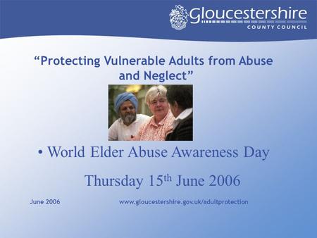 “Protecting Vulnerable Adults from Abuse and Neglect” June 2006 www.gloucestershire.gov.uk/adultprotection World Elder Abuse Awareness Day Thursday 15.