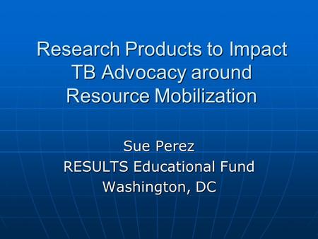 Research Products to Impact TB Advocacy around Resource Mobilization Sue Perez RESULTS Educational Fund Washington, DC.