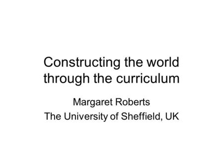 Constructing the world through the curriculum Margaret Roberts The University of Sheffield, UK.