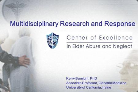Multidisciplinary Research and Response Kerry Burnight, PhD Associate Professor, Geriatric Medicine University of California, Irvine.