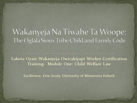 Lakota Oyate Wakanyeja Owicakiyapi Worker Certification Training– Module One: Child Welfare Law Facilitator: Erin Geary, University of Minnesota Duluth.