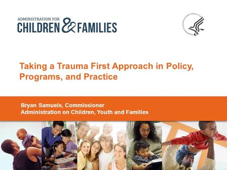 Taking a Trauma First Approach in Policy, Programs, and Practice Bryan Samuels, Commissioner Administration on Children, Youth and Families.