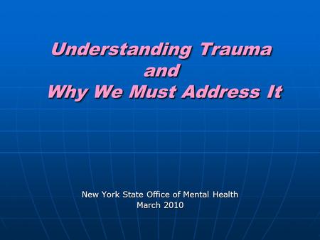 Understanding Trauma and Why We Must Address It New York State Office of Mental Health March 2010.