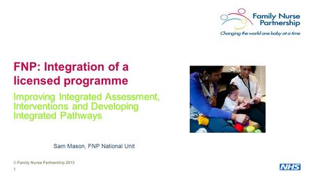 © Family Nurse Partnership 2013 1 FNP: Integration of a licensed programme Improving Integrated Assessment, Interventions and Developing Integrated Pathways.