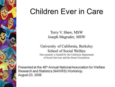 Children Ever in Care Terry V. Shaw, MSW Joseph Magruder, MSW University of California, Berkeley School of Social Welfare This research is funded by the.