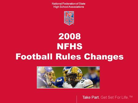 Take Part. Get Set For Life.™ National Federation of State High School Associations 2008 NFHS Football Rules Changes.