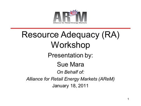 1 Resource Adequacy (RA) Workshop Presentation by: Sue Mara On Behalf of: Alliance for Retail Energy Markets (AReM) January 18, 2011.