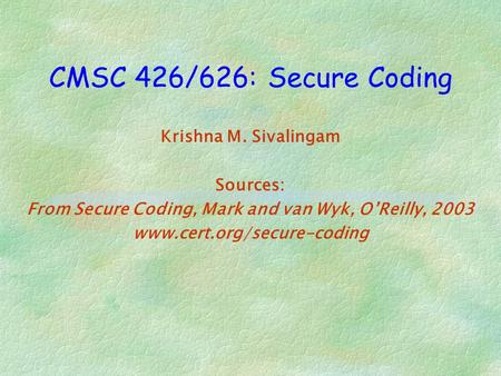 CMSC 426/626: Secure Coding Krishna M. Sivalingam Sources: From Secure Coding, Mark and van Wyk, O’Reilly, 2003 www.cert.org/secure-coding.