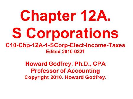 Chapter 12A. S Corporations C10-Chp-12A-1-SCorp-Elect-Income-Taxes Edited 2010-0221 Howard Godfrey, Ph.D., CPA Professor of Accounting Copyright 2010.
