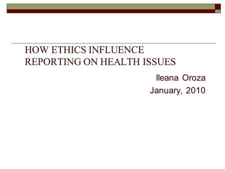 HOW ETHICS INFLUENCE REPORTING ON HEALTH ISSUES Ileana Oroza January, 2010.
