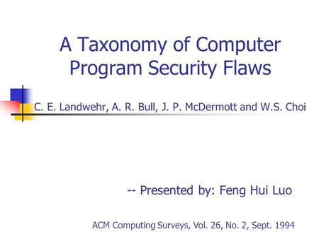 A Taxonomy of Computer Program Security Flaws C. E. Landwehr, A. R. Bull, J. P. McDermott and W.S. Choi -- Presented by: Feng Hui Luo ACM Computing Surveys,