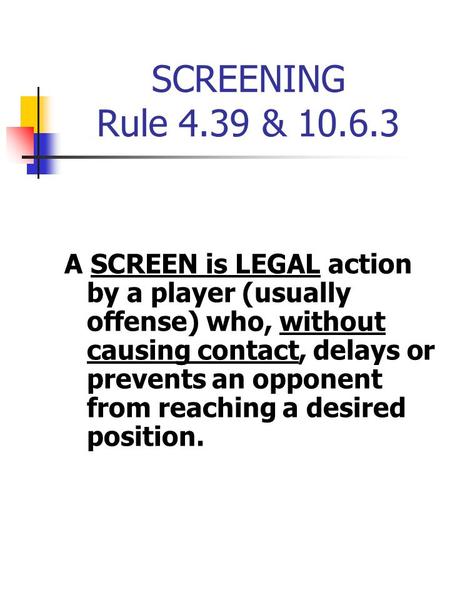 SCREENING Rule 4.39 & 10.6.3 A SCREEN is LEGAL action by a player (usually offense) who, without causing contact, delays or prevents an opponent from reaching.