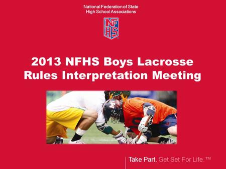 National Federation of State High School Associations Take Part. Get Set For Life.™ 2013 NFHS Boys Lacrosse Rules Interpretation Meeting.