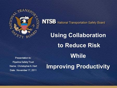 Using Collaboration to Reduce Risk While Improving Productivity Presentation to: Pipeline Safety Trust Name: Christopher A. Hart Date: November 17, 2011.