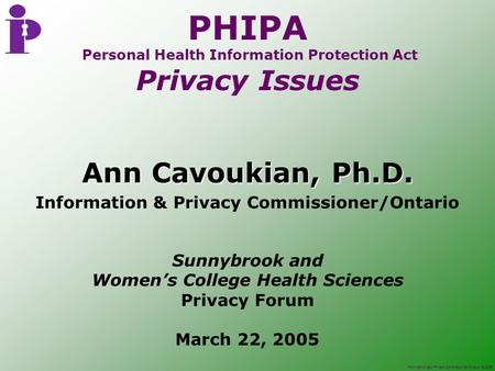 Information and Privacy Commissioner/Ontario, © 2005 PHIPA Personal Health Information Protection Act Privacy Issues Ann Cavoukian, Ph.D. Information &