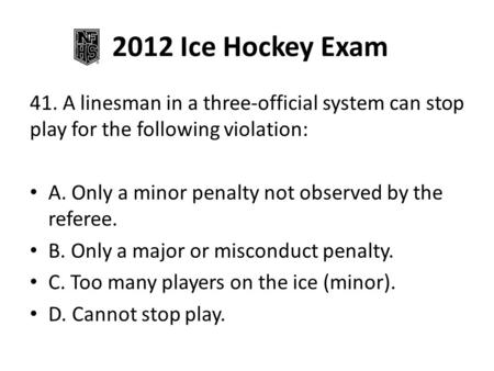 2012 Ice Hockey Exam 41. A linesman in a three-official system can stop play for the following violation: A. Only a minor penalty not observed by the referee.