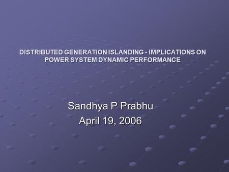 DISTRIBUTED GENERATION ISLANDING - IMPLICATIONS ON POWER SYSTEM DYNAMIC PERFORMANCE Sandhya P Prabhu April 19, 2006.