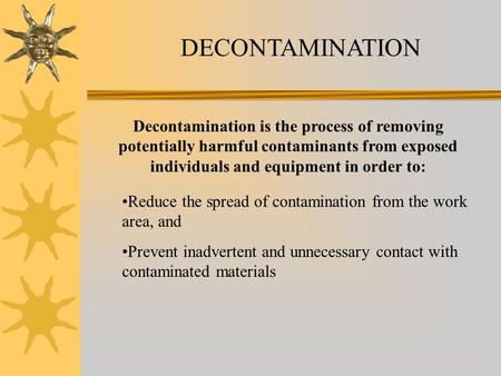 DECONTAMINATION Decontamination is the process of removing potentially harmful contaminants from exposed individuals and equipment in order to: Reduce.