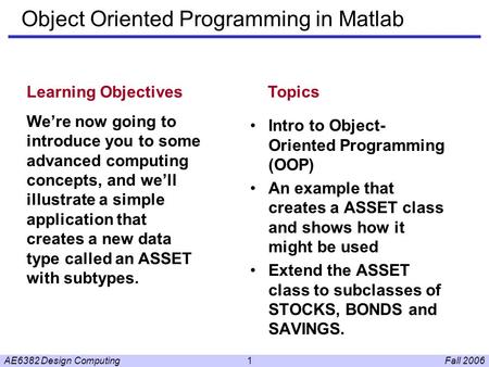 Fall 2006AE6382 Design Computing1 Object Oriented Programming in Matlab Intro to Object- Oriented Programming (OOP) An example that creates a ASSET class.