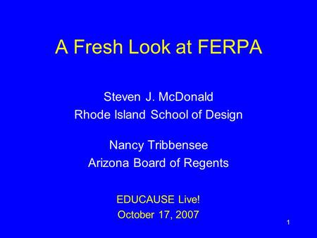 1 A Fresh Look at FERPA Steven J. McDonald Rhode Island School of Design Nancy Tribbensee Arizona Board of Regents EDUCAUSE Live! October 17, 2007.
