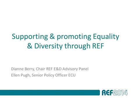 Supporting & promoting Equality & Diversity through REF Dianne Berry, Chair REF E&D Advisory Panel Ellen Pugh, Senior Policy Officer ECU.