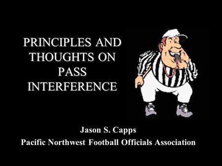 PRINCIPLES AND THOUGHTS ON PASS INTERFERENCE Jason S. Capps Pacific Northwest Football Officials Association.