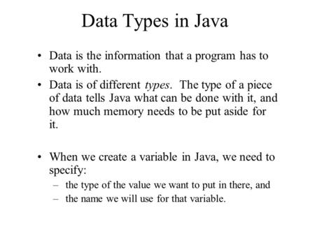 Data Types in Java Data is the information that a program has to work with. Data is of different types. The type of a piece of data tells Java what can.