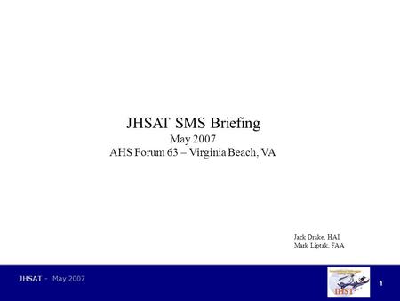 1 JHSAT - May 2007 JHSAT SMS Briefing May 2007 AHS Forum 63 – Virginia Beach, VA Jack Drake, HAI Mark Liptak, FAA.