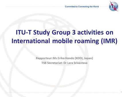 Committed to Connecting the World 1 ITU-T Study Group 3 activities on International mobile roaming (IMR) Rapporteur: Ms Eriko Hondo (KDDI, Japan) TSB Secretariat: