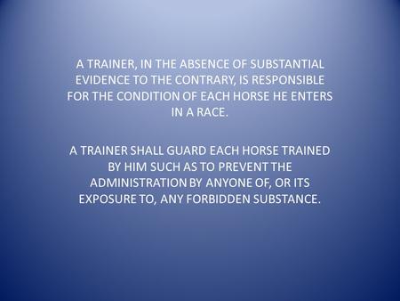 A TRAINER, IN THE ABSENCE OF SUBSTANTIAL EVIDENCE TO THE CONTRARY, IS RESPONSIBLE FOR THE CONDITION OF EACH HORSE HE ENTERS IN A RACE. A TRAINER SHALL.