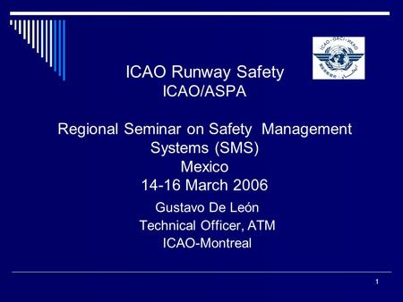 1 ICAO Runway Safety ICAO/ASPA Regional Seminar on Safety Management Systems (SMS) Mexico 14-16 March 2006 Gustavo De León Technical Officer, ATM ICAO-Montreal.