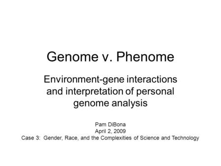 Genome v. Phenome Environment-gene interactions and interpretation of personal genome analysis Pam DiBona April 2, 2009 Case 3: Gender, Race, and the Complexities.