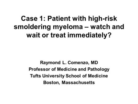 Case 1: Patient with high-risk smoldering myeloma – watch and wait or treat immediately? Raymond L. Comenzo, MD Professor of Medicine and Pathology Tufts.