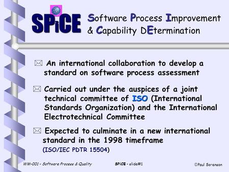 WM-001 - Software Process & QualitySPiCE - slide#1  Paul Sorenson SP i CE SPI S oftware P rocess I mprovement CE & C apability D E termination * An international.