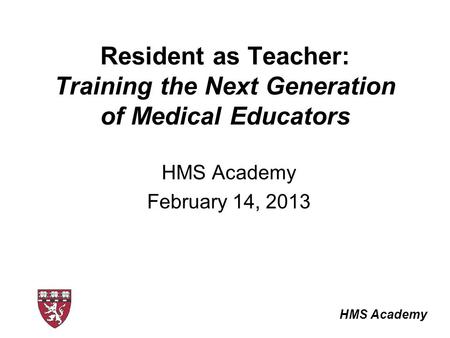 HMS Academy Resident as Teacher: Training the Next Generation of Medical Educators HMS Academy February 14, 2013.