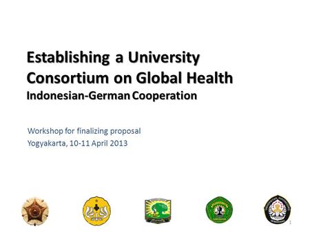Establishing a University Consortium on Global Health Indonesian-German Cooperation Workshop for finalizing proposal Yogyakarta, 10-11 April 2013 1.