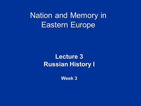 Nation and Memory in Eastern Europe Lecture 3 Russian History I Week 3.